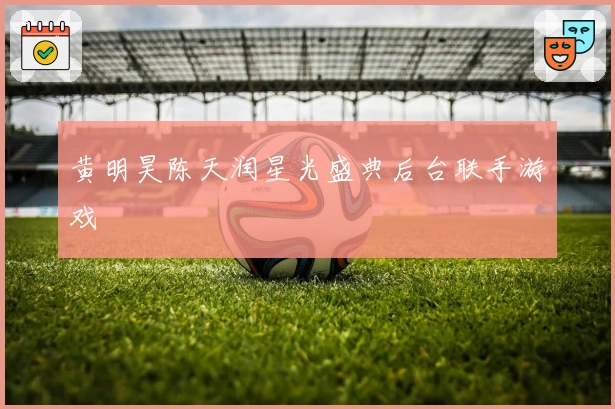 黄明昊陈天润星光盛典后台联手游戏