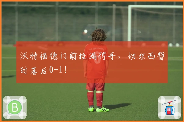 沃特福德门前捡漏得手，切尔西暂时落后0-1！