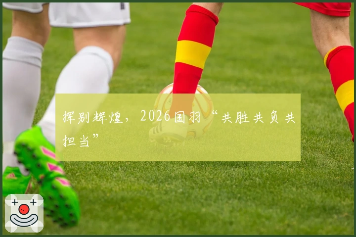 挥别辉煌，2026国羽“共胜共负共担当”