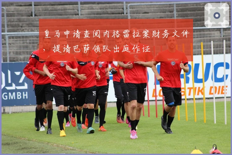 皇马申请查阅内格雷拉案财务文件，提请巴萨领队出庭作证