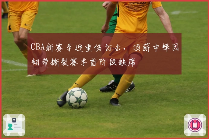 CBA新赛季迎重伤打击，顶薪中锋因韧带撕裂赛季首阶段缺席